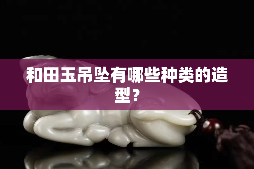 和田玉吊墜有哪些種類的造型？
