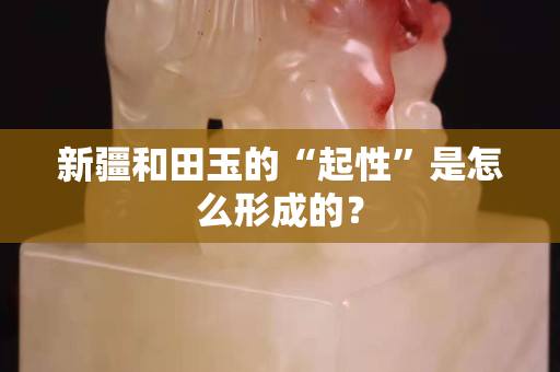 新疆和田玉的“起性”是怎么形成的？