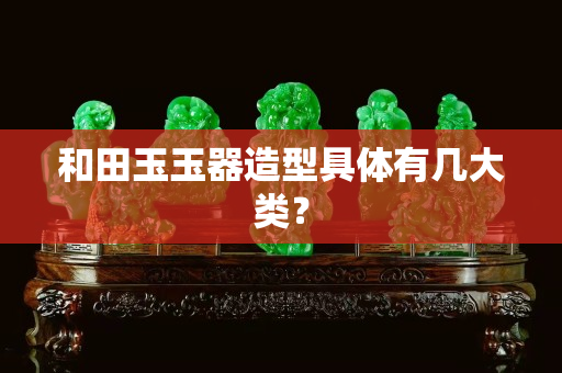 和田玉玉器造型具體有幾大類？