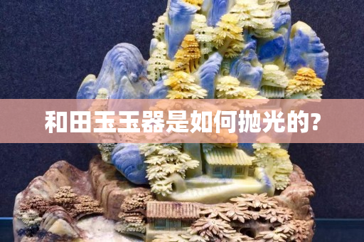 和田玉玉器是如何拋光的?