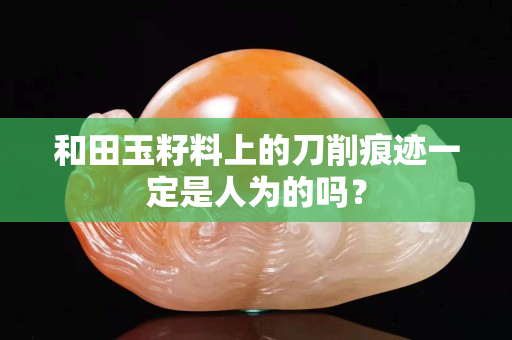 和田玉籽料上的刀削痕跡一定是人為的嗎？