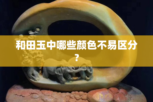 和田玉中哪些顏色不易區分?