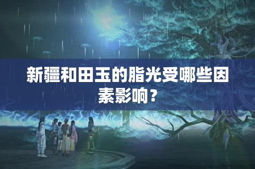 新疆和田玉的脂光受哪些因素影響？