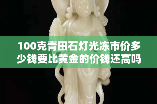100克青田石燈光凍市價多少錢要比黃金的價錢還高嗎