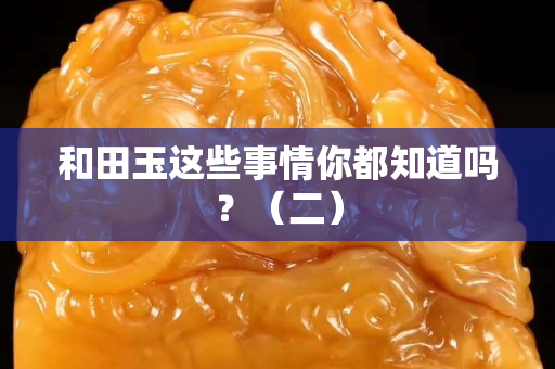 和田玉這些事情你都知道嗎？（二）