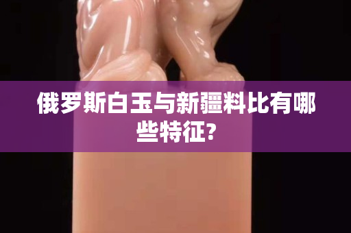 俄羅斯白玉與新疆料比有哪些特征?