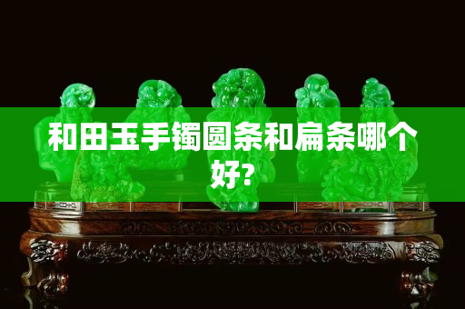 和田玉手鐲圓條和扁條哪個好?