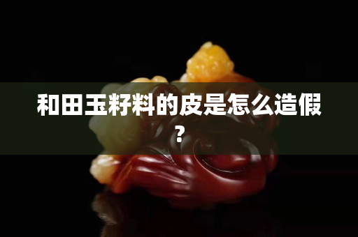 和田玉籽料的皮是怎么造假?