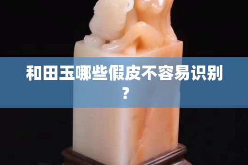 和田玉哪些假皮不容易識別？