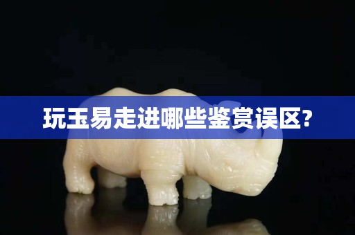 玩玉易走進哪些鑒賞誤區(qū)?