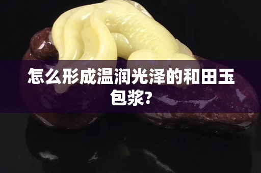 怎么形成溫潤光澤的和田玉包漿?