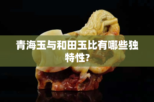 青海玉與和田玉比有哪些獨特性?