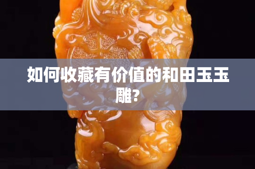 如何收藏有價值的和田玉玉雕?