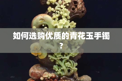 如何選購優(yōu)質(zhì)的青花玉手鐲?