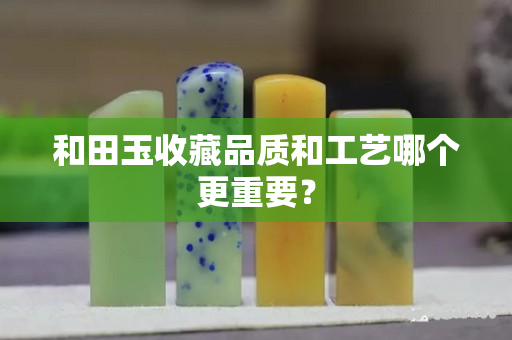 和田玉收藏品質(zhì)和工藝哪個(gè)更重要？