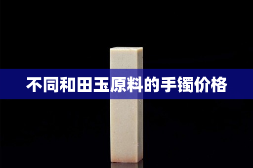 不同和田玉原料的手鐲價格
