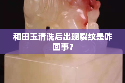 和田玉清洗后出現(xiàn)裂紋是咋回事？