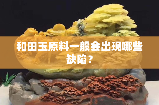 和田玉原料一般會出現(xiàn)哪些缺陷？