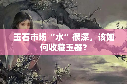 玉石市場(chǎng)“水”很深，該如何收藏玉器？