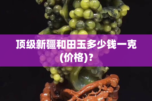 頂級新疆和田玉多少錢一克(價(jià)格)？