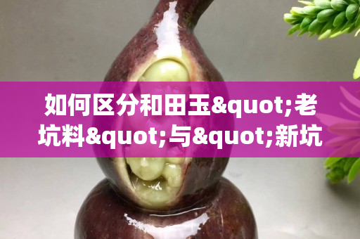如何區分和田玉"老坑料"與"新坑料"