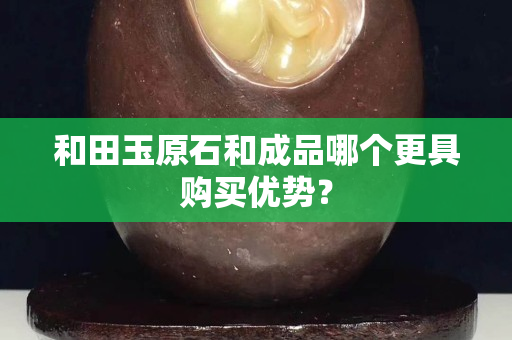 和田玉原石和成品哪個更具購買優勢？