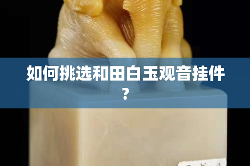 如何挑選和田白玉觀音掛件?