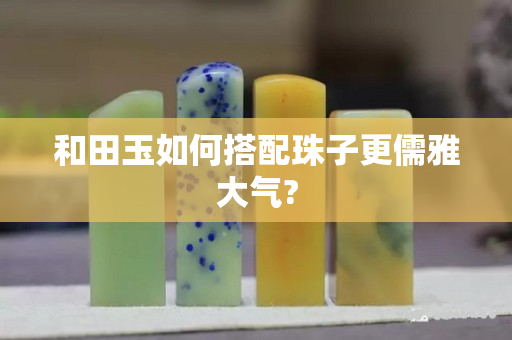 和田玉如何搭配珠子更儒雅大氣?