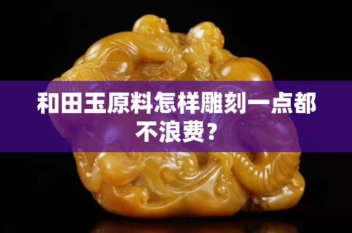 和田玉原料怎樣雕刻一點都不浪費？