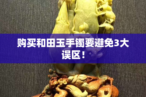 購買和田玉手鐲要避免3大誤區！