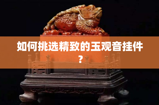 如何挑選精致的玉觀音掛件？