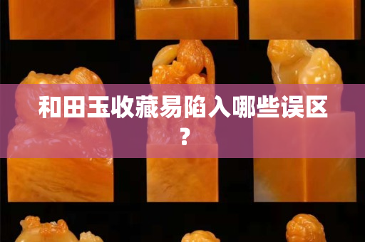 和田玉收藏易陷入哪些誤區？