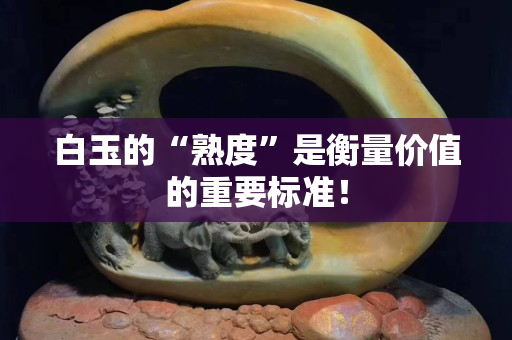 白玉的“熟度”是衡量價值的重要標準！