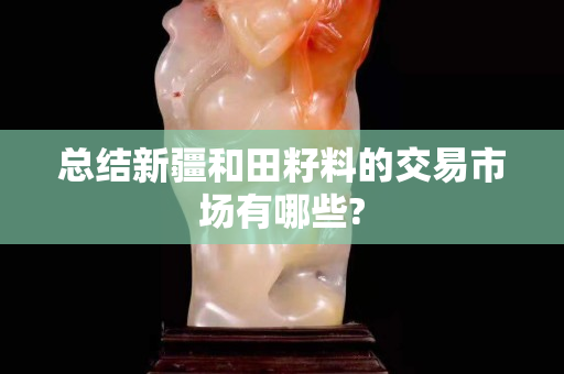 總結(jié)新疆和田籽料的交易市場有哪些?