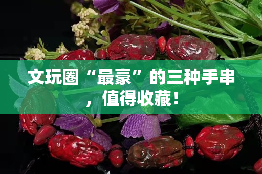 文玩圈“最豪”的三種手串，值得收藏！