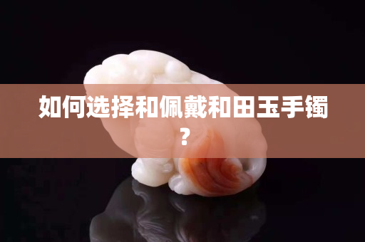 如何選擇和佩戴和田玉手鐲？