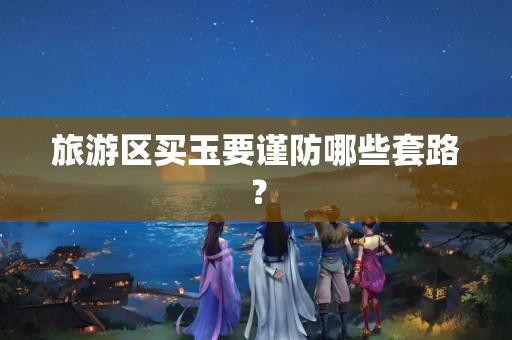 旅游區買玉要謹防哪些套路？