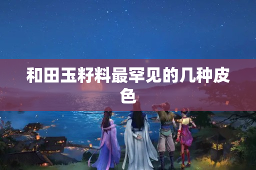 和田玉籽料最罕見的幾種皮色