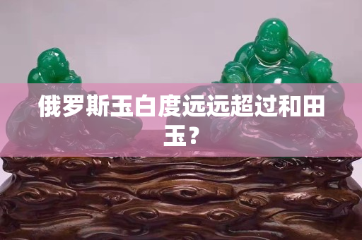 俄羅斯玉白度遠(yuǎn)遠(yuǎn)超過和田玉？