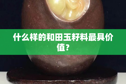 什么樣的和田玉籽料最具價值？