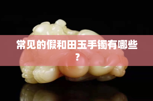 常見的假和田玉手鐲有哪些？