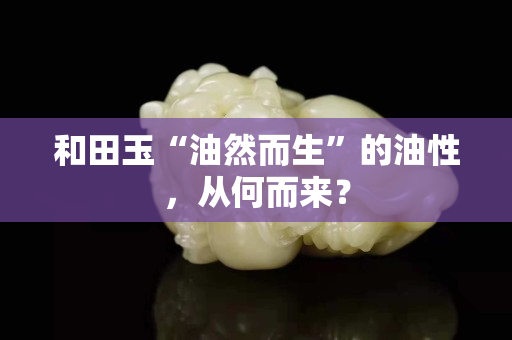 和田玉“油然而生”的油性，從何而來？