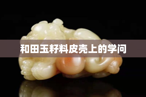 和田玉籽料皮殼上的學問