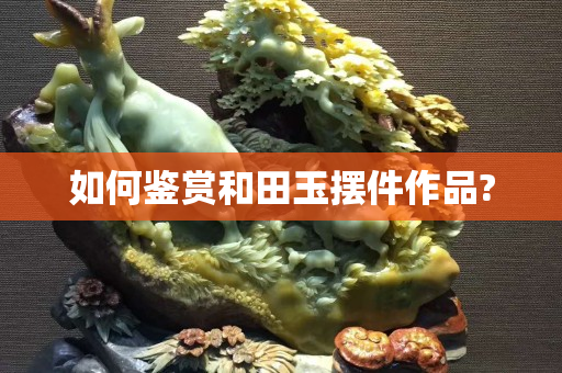 如何鑒賞和田玉擺件作品?
