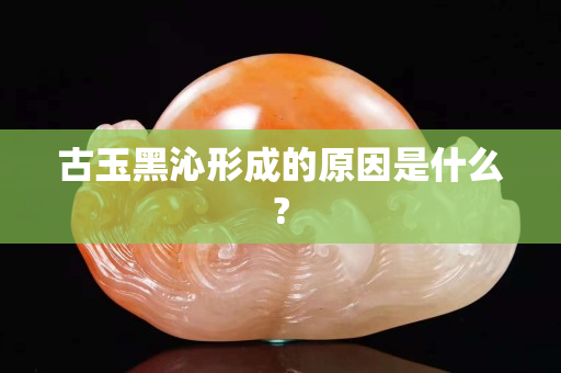 古玉黑沁形成的原因是什么?