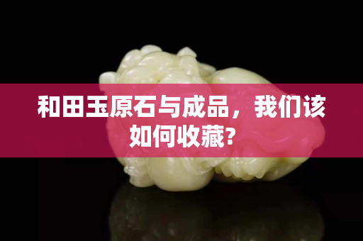 和田玉原石與成品，我們該如何收藏?