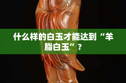 什么樣的白玉才能達到“羊脂白玉”?