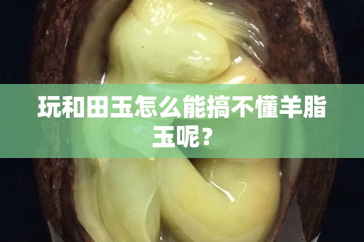 玩和田玉怎么能搞不懂羊脂玉呢？
