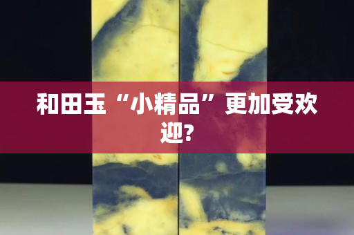 和田玉“小精品”更加受歡迎?