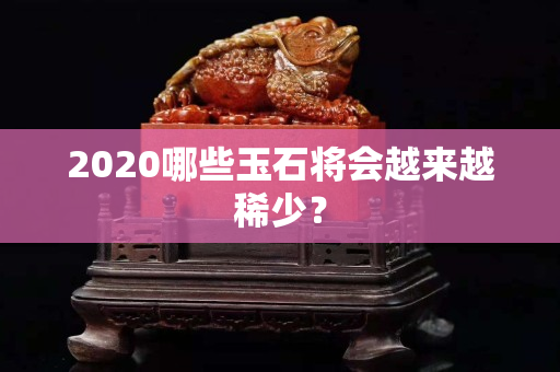2020哪些玉石將會越來越稀少？